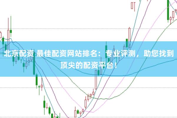 北京配资 最佳配资网站排名：专业评测，助您找到顶尖的配资平台！