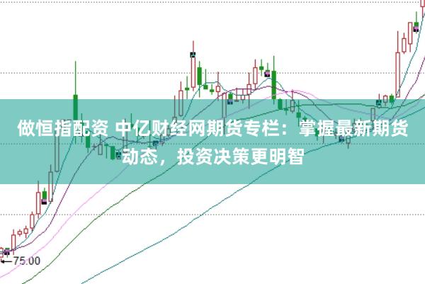 做恒指配资 中亿财经网期货专栏：掌握最新期货动态，投资决策更明智