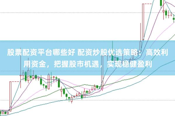 股票配资平台哪些好 配资炒股优选策略：高效利用资金，把握股市机遇，实现稳健盈利