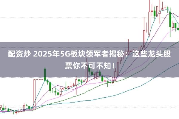 配资炒 2025年5G板块领军者揭秘：这些龙头股票你不可不知！