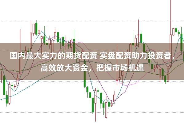 国内最大实力的期货配资 实盘配资助力投资者，高效放大资金，把握市场机遇
