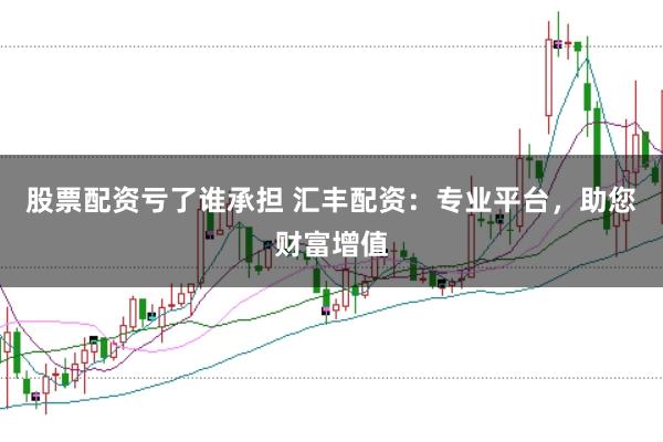 股票配资亏了谁承担 汇丰配资：专业平台，助您财富增值