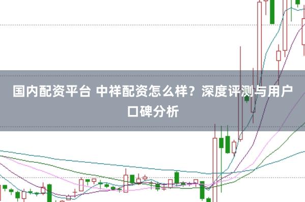 国内配资平台 中祥配资怎么样？深度评测与用户口碑分析