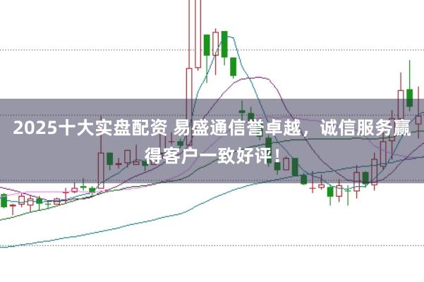 2025十大实盘配资 易盛通信誉卓越，诚信服务赢得客户一致好评！
