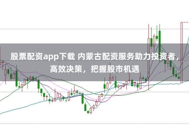 股票配资app下载 内蒙古配资服务助力投资者，高效决策，把握股市机遇