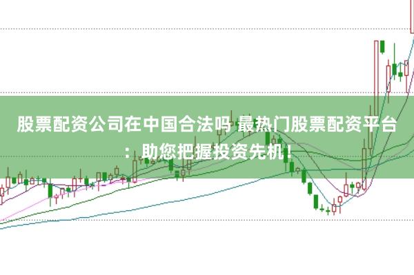 股票配资公司在中国合法吗 最热门股票配资平台：助您把握投资先机！
